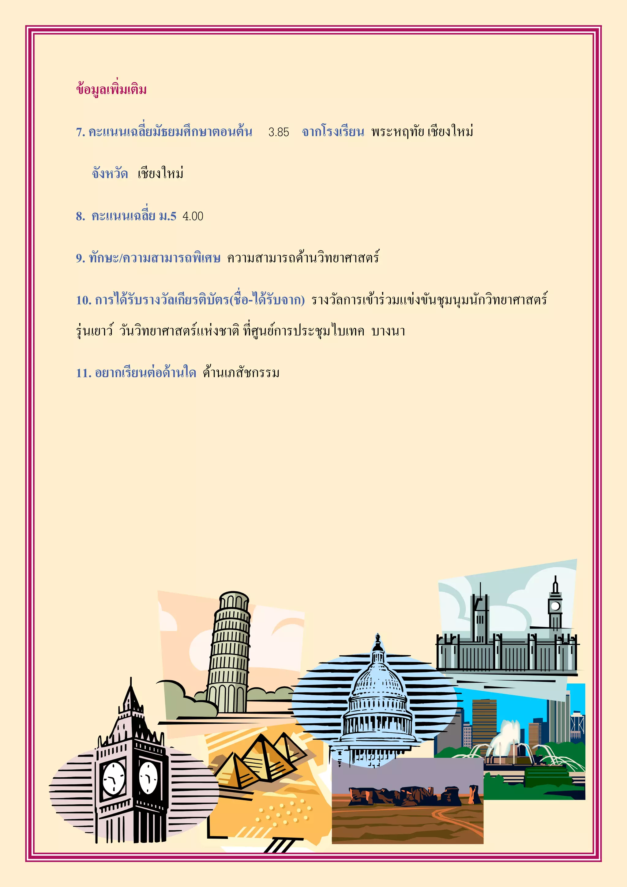 ข้อมูลเพิ่มเติม
7. คะแนนเฉลี่ยมัธยมศึกษำตอนต้น 3.85 จำกโรงเรียน พระหฤทัย เชียงใหม่
จังหวัด เชียงใหม่
8. คะแนนเฉลี่ย ม.5 4.00
9. ทักษะ/ควำมสำมำรถพิเศษ ความสามารถด้านวิทยาศาสตร์
10. กำรได้รับรำงวัลเกียรติบัตร(ชื่อ-ได้รับจำก) รางวัลการเข้าร่วมแข่งขันชุมนุมนักวิทยาศาสตร์
รุ่นเยาว์ วันวิทยาศาสตร์แห่งชาติ ที่ศูนย์การประชุมไบเทค บางนา
11. อยำกเรียนต่อด้ำนใด ด้านเภสัชกรรม
 
