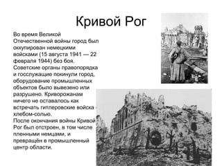 Кривой Рог
Во время Великой
Отечественной войны город был
оккупирован немецкими
войсками (15 августа 1941 — 22
февраля 1944) без боя.
Советские органы правопорядка
и госслужащие покинули город,
оборудование промышленных
объектов было вывезено или
разрушено. Криворожанам
ничего не оставалось как
встречать гитлеровские войска с
хлебом-солью.
После окончания войны Кривой
Рог был отстроен, в том числе
пленными немцами, и
превращён в промышленный
центр области.
 