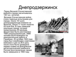 Днепродзержинск
Перед Великой Отечественной
войной в городе насчитывалось
148 тыс. жителей.
Великая Отечественная война
стала тяжелым испытанием для
города. Около 18 тысяч
днепродзержинцев воевали на
фронтах. Около 11 тысяч полегло
на поле боя. В годы немецкой
оккупации города, которая
продолжалась 26 месяцев,
фашистами было расстреляно
1069 днепродзержинцев, 2999
человек были вывезены на
принудительные работы в
Германию. 25 октября 1943 года
город был освобожден советскими
войсками и уже на 26-й день
после этого была проведена
первая плавка на Днепровском
металлургическом комбинате.
Полное восстановление города
было завершено в 1950 году.
 