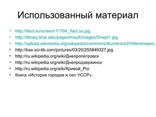 Использованный материал
• http://ifact.su/screen/17704_ifact.su.jpg
• http://library.khai.edu/pages/may9/images/Dnepr1.jpg
• http://upload.wikimedia.org/wikipedia/commons/thumb/e/e2/Hitlerdnieper.j
• http://bse.sci-lib.com/pictures/03/20/255849327.jpg
• http://ru.wikipedia.org/wiki/Днепропетровск
• http://ru.wikipedia.org/wiki/Днепродзержинск
• http://ru.wikipedia.org/wiki/Кривой_Рог
• Книга «История городов и сел УССР».
 