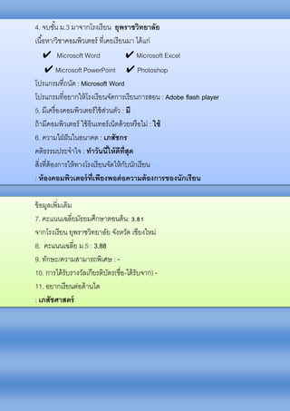 4. จบชั้น ม.3 มาจากโรงเรียน ยุพราชวิทยาลัย
เนื้อหา/วิชาคอมพิวเตอร์ ที่เคยเรียนมา ได้แก่
✔ Microsoft Word ✔ Microsoft Excel
✔ Microsoft PowerPoint ✔ Photoshop
โปรแกรมที่ถนัด : Microsoft Word
โปรแกรมที่อยากให้โรงเรียนจัดการเรียนการสอน : Adobe flash player
5. มีเครื่องคอมพิวเตอร์ใช้ส่วนตัว : มี
ถ้ามีคอมพิวเตอร์ ใช้อินเทอร์เน็ตด้วยหรือไม่ : ใช้
6. ความใฝ่ฝันในอนาคต : เภสัชกร
คติธรรมประจาใจ : ทาวันนี้ให้ดีที่สุด
สิ่งที่ต้องการให้ทางโรงเรียนจัดให้กับนักเรียน
: ห้องคอมพิวเตอร์ที่เพียงพอต่อความต้องการของนักเรียน
ข้อมูลเพิ่มเติม
7. คะแนนเฉลี่ยมัธยมศึกษาตอนต้น: 3.81
จากโรงเรียน ยุพราชวิทยาลัย จังหวัด เชียงใหม่
8. คะแนนเฉลี่ย ม.5 : 3.88
9. ทักษะ/ความสามารถพิเศษ : -
10. การได้รับรางวัลเกียรติบัตร(ชื่อ-ได้รับจาก) -
11. อยากเรียนต่อด้านใด
: เภสัชศาสตร์
 
