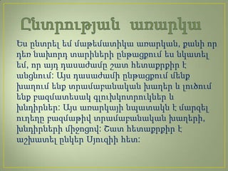 Ես ընտրել եմ մաթեմատիկա առարկան, քանի որ
դեռ նախորդ տարիների ընթացքում ես նկատել
եմ, որ այդ դասաժամը շատ հետաքրքիր է
անցնում: Այս դասաժամի ընթացքում մենք
խաղում ենք տրամաբանական խաղեր և լուծում
ենք բազմատեսակ գլուխկոտրուկներ և
խնդիրներ: Այս առարկայի նպատակն է մարզել
ուղեղը բազմաթիվ տրամաբանական խաղերի,
խնդիրների միջոցով: Շատ հետաքրքիր է
աշխատել ընկեր Սյուզիի հետ:
 