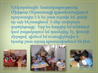 Էլեկտրոնային նամակագրությունը
Մխիթար Սեբաստացի կրթահամալիրում
պարտադիր է և ես շատ ուրախ եմ, քանի
որ այն հեշտացնում է մեր սովորելու
գործընթացը: Երբ ես հարցեր եմ ունենում
կամ բացակայում եմ դասերից, Էլ. փոստի
միջոցով դիմում եմ ուսուցիչներիս և
նրանք շատ արագ պատասխանում են ինձ:
 