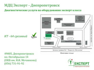 МДЦ	
 Эксперт	
 -­‐	
 Днепропетровск
Диагностические	
 услуги	
 на	
 оборудовании	
 эксперт	
 класса
КТ	
 -­‐	
 64	
 срезовый
49005,	
 Днепропетровск	
 
пл.	
 Октябрьская	
 14	
 
(ОКБ	
 им.	
 И.И.	
 Мечникова)
(056)	
 731-­‐91-­‐92
 