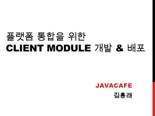 플랫폼 통합을 위한
CLIENT MODULE 개발 & 배포
JAVACAFE
김흥래
 
