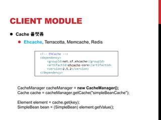 CLIENT MODULE
 Cache 플랫폼
 Ehcache, Terracotta, Memcache, Redis
CacheManager cacheManager = new CacheManager();
Cache cache = cacheManager.getCache("simpleBeanCache");
Element element = cache.get(key);
SimpleBean bean = (SimpleBean) element.getValue();
 