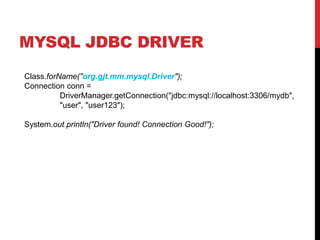 MYSQL JDBC DRIVER
Class.forName("org.gjt.mm.mysql.Driver");
Connection conn =
DriverManager.getConnection("jdbc:mysql://localhost:3306/mydb",
"user", "user123");
System.out.println("Driver found! Connection Good!");
 