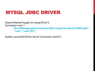 MYSQL JDBC DRIVER
Class.forName("org.gjt.mm.mysql.Driver");
Connection conn =
DriverManager.getConnection("jdbc:mysql://localhost:3306/mydb",
"user", "user123");
System.out.println("Driver found! Connection Good!");
 