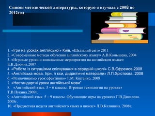 Список методической литературы, которую я изучала с 2008 по
2012год
1. «Ігри на уроках англійської» Київ, «Шкільний світ» 2011
2. «Современные методы обучения английскому языку» А.В.Конышева, 2004
3. «Игровые уроки и внеклассные мероприятия на английском языке»
Е.В.Дзюина.2007
4. «Робота із ситуаціями спілкування в середній школі» С.В.Єфремов,2008
5. «Англійська мова. Ігри, п єси, дидактичні матеріали» Л.П.Хрістоєва, 2008
6. «Розпочинаємо урок ефективно» Т.М. Кіктенко, 2008
7. «Нестандартні уроки англійської мови"
8. «Английский язык. 5 – 6 классы. Игровые технологии на уроках»
Т.В.Пукина.2009г.
9. «Английский язык. 5 – 9 классы. Обучающие игры на уроках» Г.В.Данилова.
2008г.
10. «Предметная неделя английского языка в школе» Л.В.Калинина. 2008г.
 