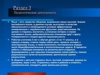  Язык – есть средство общения, выражения своих мыслей. Знание
английского языка, в данном случае, выступает в качестве
обязательного и необходимого условия эффективной
коммуникации с зарубежными друзьями, родственниками. На
уроках я стараюсь воспитать у учеников интерес к стране
изучаемого языка, доброжелательное отношение друг к другу,
толерантности к людям другой национальности.
 Работая учителем 5 лет и обучая детей с 5 по 11 классы, я в
первую очередь ставлю перед собой цель: привить интерес к
иностранному языку, а также выполнить поставленные передо
мной общеобразовательные и воспитательные задачи. В процессе
работы я обращаю внимание на развитие речи учащихся,
формирование у них навыков планирования своей работы, поиска
рациональных путей её выполнения, критической оценки
результатов.
 В общении с детьми стараюсь быть честной, искренней, дорожу их
доверием, верю в них. Стремлюсь найти в ребенке и отметить
положительное, поощрить даже маленькие успехи.
Раздел 3Раздел 3
Педагогическая деятельностьПедагогическая деятельность
 