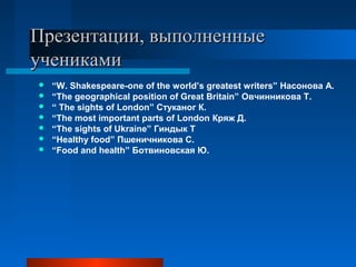 Презентации, выполненныеПрезентации, выполненные
ученикамиучениками
 “W. Shakespeare-one of the world’s greatest writers” Насонова А.
 “The geographical position of Great Britain” Овчинникова Т.
 “ The sights of London” Стуканог К.
 “The most important parts of London Кряж Д.
 “The sights of Ukraine” Гиндык Т
 “Healthy food” Пшеничникова С.
 “Food and health” Ботвиновская Ю.
 
