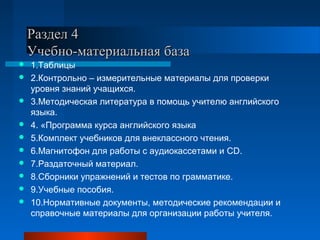 Раздел 4Раздел 4
Учебно-материальная базаУчебно-материальная база
 1.Таблицы
 2.Контрольно – измерительные материалы для проверки
уровня знаний учащихся.
 3.Методическая литература в помощь учителю английского
языка.
 4. «Программа курса английского языка
 5.Комплект учебников для внеклассного чтения.
 6.Магнитофон для работы с аудиокассетами и CD.
 7.Раздаточный материал.
 8.Сборники упражнений и тестов по грамматике.
 9.Учебные пособия.
 10.Нормативные документы, методические рекомендации и
справочные материалы для организации работы учителя.
 
 