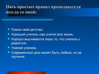   
Пять простых правил преподавателя Пять простых правил преподавателя 
всегда со мной:всегда со мной:
  
 Помни своё детство.
 Хороший учитель сам учится всю жизнь.
 Хорошо выучивается лишь то, что училось с
радостью.
 Уважай ученика.
 Современный урок может быть любым, но не
скучным.
 
 
 