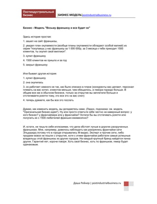 Постиндустриальный
бизнес [БИЗНЕС-МОДЕЛЬ] postindustrialbusiness.ru
Даша Рейнер | postindustrialbusiness.ru
Бизнес - Модель "Возьму франшизу и все будет ок"
Здесь история простая:
1. зашел на сайт франшизы,
2. увидел план окупаемости (вообще планы окупаемости обладают особой магией) из
серии "покупаешь у нас франшизу за 1 000 000р, за 3 месяца к тебе приходит 1500
клиентов, ты окупил свой миллион".
3. купил франшизу
4. 1500 клиентов не пришло и за год
5. закрыл франшизу
Или бывает другая история:
1. купил франшизу
2. она окупилась
3. но работает немного не так, как было описано в плане (конкуренты вас делают, персонал
плевать на вас хотел, клиентов меньше, чем обещалось, а гемора гораздо больше. В
общем все как в обычном бизнесе, только за открытие вы заплатили больше и
отстегиваете роялти тому, кто все это на вас слил)
4. теперь думаете, как бы все это послать
Думаю, как изменить модель, вы догадаетесь сами. (Ладно, подсказка: см. модель
"Оригинальная бизнес-идея"). Ну или просто ответьте себе честно на каверзный вопрос: у
кого бизнес? у франчайзера или у франчайзи? Хотели бы вы отстегивать роялти или
получать их с 1500 любителей франшиз ежемесячно?
И, кстати, не тешьте себя иллюзиями, что дела обстоят лучше в дорогих раскрученных
франшизах. Мне, например, довелось наблюдать как разорялись франчайзи сети
Эльдорадо, потому что в городе открывались М-видео, Эксперт и прочие сети, либо
продажи вовсе не пошли с открытия, хотя с этими франчайзи работали самые успешные
владельцы этой франшизы из других городов. На каждый крупный бренд найдется пачка
других. Гарантий нет, короче говоря. Хоть свой бизнес, хоть по франшизе, гемор будет
одинаковым.
 