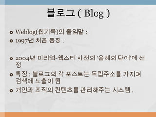  Weblog(웹기록)의 줄임말 :
 1997년 처음 등장 .
 2004년 미리엄-웹스터 사전의 ‘올해의 단어’에 선
정
 특징 : 블로그의 각 포스트는 독립주소를 가지며
검색에 노출이 됨
 개인과 조직의 컨텐츠를 관리해주는 시스템 .
블로그 ( Blog )
 