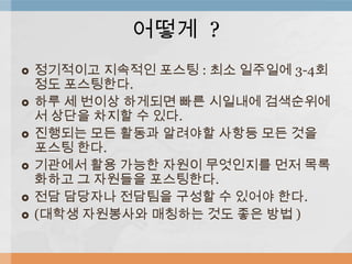  정기적이고 지속적인 포스팅 : 최소 일주일에 3-4회
정도 포스팅한다.
 하루 세 번이상 하게되면 빠른 시일내에 검색순위에
서 상단을 차지할 수 있다.
 진행되는 모든 활동과 알려야할 사항등 모든 것을
포스팅 한다.
 기관에서 활용 가능한 자원이 무엇인지를 먼저 목록
화하고 그 자원들을 포스팅한다.
 전담 담당자나 전담팀을 구성할 수 있어야 한다.
 (대학생 자원봉사와 매칭하는 것도 좋은 방법 )
어떻게 ?
 