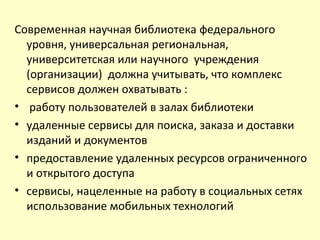 Современная научная библиотека федерального
уровня, универсальная региональная,
университетская или научного учреждения
(организации) должна учитывать, что комплекс
сервисов должен охватывать :
• работу пользователей в залах библиотеки
• удаленные сервисы для поиска, заказа и доставки
изданий и документов
• предоставление удаленных ресурсов ограниченного
и открытого доступа
• сервисы, нацеленные на работу в социальных сетях
использование мобильных технологий
 