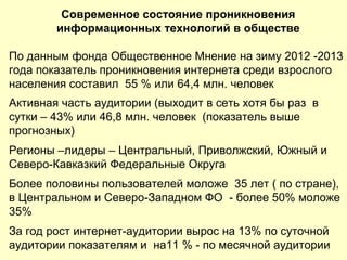 Современное состояние проникновения
информационных технологий в обществе
По данным фонда Общественное Мнение на зиму 2012 -2013
года показатель проникновения интернета среди взрослого
населения составил 55 % или 64,4 млн. человек
Активная часть аудитории (выходит в сеть хотя бы раз в
сутки – 43% или 46,8 млн. человек (показатель выше
прогнозных)
Регионы –лидеры – Центральный, Приволжский, Южный и
Северо-Кавказкий Федеральные Округа
Более половины пользователей моложе 35 лет ( по стране),
в Центральном и Северо-Западном ФО - более 50% моложе
35%
За год рост интернет-аудитории вырос на 13% по суточной
аудитории показателям и на11 % - по месячной аудитории
 