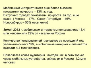 Мобильный интернет имеет еще более высокие
показатели прироста – 33% за год.
В крупных городах показатели прироста за год еще
выше ( Москва – 47%,, Санкт-Петербург - 46%,
Новосибирск – 56% населения)
Зимой 2013 г. мобильным интернетом пользовались 18,4
млн человек или 29% от населения России
Количество пользователей планшетов за последний год
увеличились на 270%, в мобильный интернет с планшетов
выходит 4,4 млн человек.
Появляется новая аудитория , выходящих в сеть только
через мобильные устройства, сейчас их в России 1,2 млн
человек.
 
