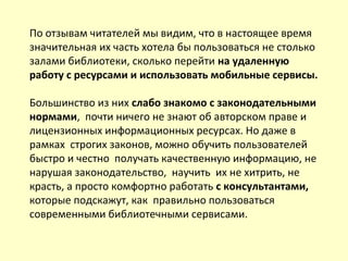 По отзывам читателей мы видим, что в настоящее время
значительная их часть хотела бы пользоваться не столько
залами библиотеки, сколько перейти на удаленную
работу с ресурсами и использовать мобильные сервисы.
Большинство из них слабо знакомо с законодательными
нормами, почти ничего не знают об авторском праве и
лицензионных информационных ресурсах. Но даже в
рамках строгих законов, можно обучить пользователей
быстро и честно получать качественную информацию, не
нарушая законодательство, научить их не хитрить, не
красть, а просто комфортно работать с консультантами,
которые подскажут, как правильно пользоваться
современными библиотечными сервисами.
 