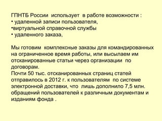 ГПНТБ России использует в работе возможности :
• удаленной записи пользователя,
•виртуальной справочной службы
• удаленного заказа,
Мы готовим комплексные заказы для командированных
на ограниченное время работы, или высылаем им
отсканированные статьи через организации по
договорам.
Почти 50 тыс. отсканированных страниц статей
отправилось в 2012 г. к пользователям по системе
электронной доставки, что лишь дополнило 7,5 млн.
обращений пользователей к различным документам и
изданиям фонда .
 
