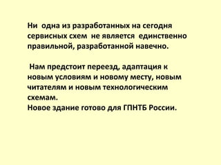Ни одна из разработанных на сегодня
сервисных схем не является единственно
правильной, разработанной навечно.
Нам предстоит переезд, адаптация к
новым условиям и новому месту, новым
читателям и новым технологическим
схемам.
Новое здание готово для ГПНТБ России.
 