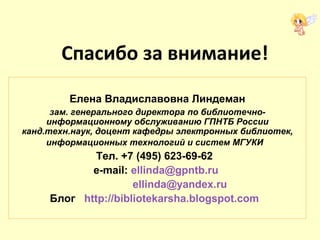 Спасибо за внимание!
Елена Владиславовна Линдеман
зам. генерального директора по библиотечно-
информационному обслуживанию ГПНТБ России
канд.техн.наук, доцент кафедры электронных библиотек,
информационных технологий и систем МГУКИ
Тел. +7 (495) 623-69-62
e-mail: ellinda@gpntb.ru
ellinda@yandex.ru
Блог http://bibliotekarsha.blogspot.com
 