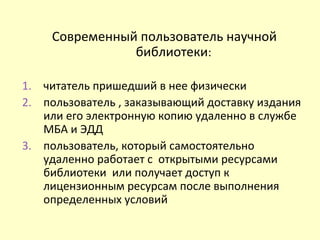 Современный пользователь научной
библиотеки:
1. читатель пришедший в нее физически
2. пользователь , заказывающий доставку издания
или его электронную копию удаленно в службе
МБА и ЭДД
3. пользователь, который самостоятельно
удаленно работает с открытыми ресурсами
библиотеки или получает доступ к
лицензионным ресурсам после выполнения
определенных условий
 