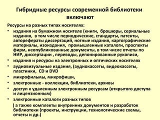 Гибридные ресурсы современной библиотеки
включают
Ресурсы на разных типах носителях:
• издания на бумажном носителе (книги, брошюры, сериальные
издания, в том числе периодические, стандарты, патенты,
авторефераты диссертаций, нотные издания, картографические
материалы, изоиздания, промышленные каталоги, проспекты
фирм, неопубликованные документы, в том числе отчеты по
НИР, диссертации , переводы, депонированные рукописи,
• издания и ресурсы на электронных и оптических носителях
• аудиовизуальные издания, (аудиокассеты, видеокассеты,
пластинки, СD и DVD
• микрофильмы, микрофиши,
• электронные - коллекции, библиотеки, архивы
• доступ к удаленным электронным ресурсам (открытого доступа
и лицензионным)
• электронные каталоги разных типов
( а также комплекты внутренних документов и разработок
библиотеки (проекты, инструкции, технологические схемы,
отчеты и др.)
 
