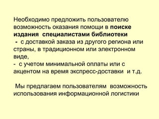 Необходимо предложить пользователю
возможность оказания помощи в поиске
издания специалистами библиотеки
- с доставкой заказа из другого региона или
страны, в традиционном или электронном
виде,
- с учетом минимальной оплаты или с
акцентом на время экспресс-доставки и т.д.
Мы предлагаем пользователям возможность
использования информационной логистики
 