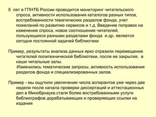 5 лет в ГПНТБ России проводится мониторинг читательского
спроса, активности использования каталогов разных типов,
востребованности тематических разделов фонда, учет
пожеланий по развитию сервисов и т.д. Введение поправок на
изменение спроса, новое соотношение читателей,
пользующихся разными разделами фонда и др. является
сегодня постоянной задачей библиотеки
Пример, результаты анализа данных ярко отразили перемещение
читателей политехнической библиотеки, после ее закрытия, в
наши читальные залы.
Изменились тематические запросы, активность использования
разделов фонда и специализированных залов.
Пример - мы ощутили увеличение числа аспирантов уже через две
недели после начала проверки диссертаций и аттестационных
дел в Минобрнауке,стали более востребованными услуги
библиографов дорабатывающих и проверяющих ссылки на
издания
 
