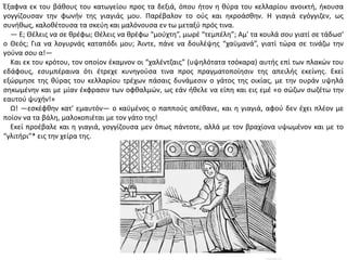 Ζξαφνα εκ του βάκουσ του κατωγείου προσ τα δεξιά, όπου ιτον θ κφρα του κελλαρίου ανοικτι, ικουςα
γογγίηουςαν τθν φωνιν τθσ γιαγιάσ μου. Ραρζβαλον το οφσ και θκροάςκθν. Θ γιαγιά εγόγγιηεν, ωσ
ςυνικωσ, καλοκζτουςα τα ςκεφθ και μαλόνουςα εν τω μεταξφ πρόσ τινα.
― Ε; Κζλεισ να ςε κρζφω; Κζλεισ να κρζφω “μοφχτθ”, μωρζ “τεμπζλθ”; Αμ' τα κουλά ςου γιατί ςε τάδως'
ο Κεόσ; Για να λογυρνάσ καταπόδι μου; Άιντε, πάνε να δουλζψθσ “χαχμανά”, γιατί τϊρα ςε τινάηω τθν
γοφνα ςου α!―
Και εκ του κρότου, τον οποίον ζκαμνον οι “χαλζντηαισ” (υψθλότατα τςόκαρα) αυτισ επί των πλακϊν του
εδάφουσ, εςυμπζραινα ότι ζτρεχε κυνθγοφςα τινα προσ πραγματοποίθςιν τθσ απειλισ εκείνθσ. Εκεί
εξϊρμθςε τθσ κφρασ του κελλαρίου τρζχων πάςαισ δυνάμεςιν ο γάτοσ τθσ οικίασ, με τθν ουράν υψθλά
ςθκωμζνθν και με μίαν ζκφραςιν των οφκαλμϊν, ωσ εάν ικελε να είπθ και εισ εμζ «ο ςϊηων ςωηζτω τθν
εαυτοφ ψυχιν!»
Ω! ―εςκζφκθν κατ' εμαυτόν― ο καχμζνοσ ο παπποφσ απζκανε, και θ γιαγιά, αφοφ δεν ζχει πλζον με
ποίον να τα βάλθ, μαλοκοπιζται με τον γάτο τθσ!
Εκεί προζβαλε και θ γιαγιά, γογγίηουςα μεν όπωσ πάντοτε, αλλά με τον βραχίονα υψωμζνον και με το
“γλιτιρι”* εισ τθν χείρα τθσ.
 