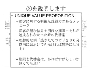 ③を説明します
課題
カーナビが高い
iPhoneの地図は進行
方向に回転しない
iPhoneの地図は現在
地が分かりにくい
解決策 UNIQUE
VALUE
PROPOSITION
競合優位性 顧客
iPhone＆車を持って
いて、カーナビを
持っていない人
カーナビを買った物
の地図が、古くて
困っている人
代替手段
本の地図を車に積む
古いカーナビを使い
続けている
我慢してiPhoneの地
図を使う
主要指標 HIGH-LEVEL
CONCEPT
顧客流入元 アーリー
アダプター
カーナビが買えてない人、
更にiPhoneを車に持ち込
んで車体にセットするや
つを持っていて音楽を鳴
らしてる人だと敷居が低
い
費用構造 収益の流れ
③
④
⑤
⑥⑦
⑧
⑨
• UNIQUE VALUE PROPOSITION
– 顧客に対する明確な説得力のあるメッ
セージ
– 顧客が望む結果＋明確な期限＋それが
達成されなかった時の代替案
– 理想的な例「焼きたてのピザを３０分
以内にお届けできなければ無料にしま
す」
– 期限と代替案は、あればすばらしいが
無くても良い
 