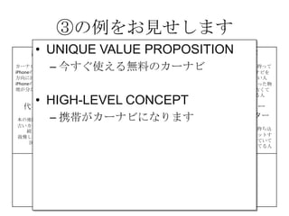 ③の例をお見せします
課題
カーナビが高い
iPhoneの地図は進行
方向に回転しない
iPhoneの地図は現在
地が分かりにくい
解決策 UNIQUE
VALUE
PROPOSITION
競合優位性 顧客
iPhone＆車を持って
いて、カーナビを
持っていない人
カーナビを買った物
の地図が、古くて
困っている人
代替手段
本の地図を車に積む
古いカーナビを使い
続けている
我慢してiPhoneの地
図を使う
主要指標 HIGH-LEVEL
CONCEPT
顧客流入元 アーリー
アダプター
カーナビが買えてない人、
更にiPhoneを車に持ち込
んで車体にセットするや
つを持っていて音楽を鳴
らしてる人だと敷居が低
い
費用構造 収益の流れ
③
④
⑤
⑥⑦
⑧
⑨
• UNIQUE VALUE PROPOSITION
– 今すぐ使える無料のカーナビ
• HIGH-LEVEL CONCEPT
– 携帯がカーナビになります
 