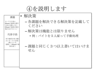 ④を説明します
課題
カーナビが高い
iPhoneの地図は進行
方向に回転しない
iPhoneの地図は現在
地が分かりにくい
解決策 UNIQUE
VALUE
PROPOSITION
今すぐ使える
無料のカーナビ
競合優位性 顧客
iPhone＆車を持って
いて、カーナビを
持っていない人
カーナビを買った物
の地図が、古くて
困っている人
代替手段
本の地図を車に積む
古いカーナビを使い
続けている
我慢してiPhoneの地
図を使う
主要指標 HIGH-LEVEL
CONCEPT
携帯が
カーナビになります
顧客流入元 アーリー
アダプター
iPhoneを車に持ち込
んで車体にセットす
るやつを持っていて
音楽を鳴らしてる人
費用構造 収益の流れ
④
⑤
⑥⑦
⑧
⑨
• 解決策
– 各課題を解決できる解決策を記載して
ください
– 解決策は機能とは限りません
• 例：バイトを５人雇って手動処理
– 課題と同じく３つ以上書いてはいけま
せん
 