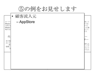 ⑤の例をお見せします
課題
カーナビが高い
iPhoneの地図は進行
方向に回転しない
iPhoneの地図は現在
地が分かりにくい
解決策
iPhoneのMAPをカー
ナビとして利用
地図が進行方向に回
転する機能の提供
現在地を分かりやす
く
する
UNIQUE
VALUE
PROPOSITION
今すぐ使える
無料のカーナビ
競合優位性 顧客
iPhone＆車を持って
いて、カーナビを
持っていない人
カーナビを買った物
の地図が、古くて
困っている人
代替手段
本の地図を車に積む
古いカーナビを使い
続けている
我慢してiPhoneの地
図を使う
主要指標 HIGH-LEVEL
CONCEPT
携帯が
カーナビになります
顧客流入元 アーリー
アダプター
カーナビが買えてない人、
更にiPhoneを車に持ち込
んで車体にセットするや
つを持っていて音楽を鳴
らしてる人だと敷居が低
い
費用構造 収益の流れ
⑤
⑥⑦
⑧
⑨
• 顧客流入元
– AppStore
 