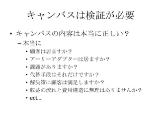 キャンバス完成
課題
カーナビが高い
iPhoneの地図は進行
方向に回転しない
iPhoneの地図は現在
地が分かりにくい
解決策
iPhoneのMAPをカー
ナビとして利用
地図が進行方向に回
転する機能の提供
現在地を分かりやす
く
する
UNIQUE
VALUE
PROPOSITION
今すぐ使える
無料のカーナビ
競合優位性
なし
顧客
iPhone＆車を持って
いて、カーナビを
持っていない人
カーナビを買った物
の地図が、古くて
困っている人
代替手段
本の地図を車に積む
古いカーナビを使い
続けている
我慢してiPhoneの地
図を使う
主要指標
ダウンロード数
ダウンロード後に実
際に利用した人数
継続的に利用してい
る人数
HIGH-LEVEL
CONCEPT
携帯が
カーナビになります
顧客流入元
AppStore
アーリー
アダプター
カーナビが買えてない人、
更にiPhoneを車に持ち込
んで車体にセットするや
つを持っていて音楽を鳴
らしてる人だと敷居が低
い
費用構造
AppStore手数料 8400円/年
開発費
広告費
収益の流れ
無料アプリなので広告収入
 