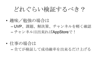 キャンバスは検証が必要
• キャンバスの内容は本当に正しい？
– 本当に
• 顧客は居ますか？
• アーリーアダプターは居ますか？
• 課題がありますか？
• 代替手段はそれだけですか？
• 解決策に顧客は満足しますか？
• 収益の流れと費用構造に無理はありませんか？
• ect...
 