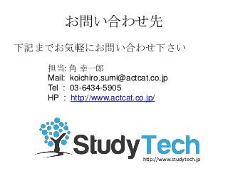 お問い合わせ先
下記までお気軽にお問い合わせ下さい
担当: 角 幸一郎
Mail: koichiro.sumi@actcat.co.jp
Tel : 03-6434-5905
HP : http://www.actcat.co.jp/
http://www.studytech.jp
 