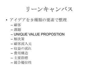 リーンキャンバス
• アイデアを９種類の要素で整理
– 顧客
– 課題
– UNIQUE VALUE PROPOSTION
– 解決策
– 顧客流入元
– 収益の流れ
– 費用構造
– 主要指標
– 競合優位性
 