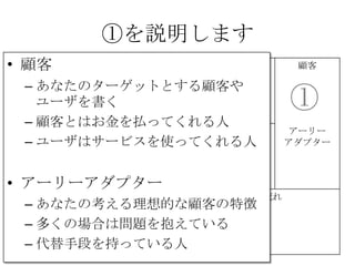 ①を説明します
課題 解決策 UNIQUE
VALUE
PROPOSITION
競合優位性 顧客
代替手段 主要指標 HIGH-LEVEL
CONCEPT
顧客流入元 アーリー
アダプター
費用構造 収益の流れ
①②
③
④
⑤
⑥⑦
⑧
⑨
• 顧客
– あなたのターゲットとする顧客や
ユーザを書く
– 顧客とはお金を払ってくれる人
– ユーザはサービスを使ってくれる人
• アーリーアダプター
– あなたの考える理想的な顧客の特徴
– 多くの場合は問題を抱えている
– 代替手段を持っている人
 