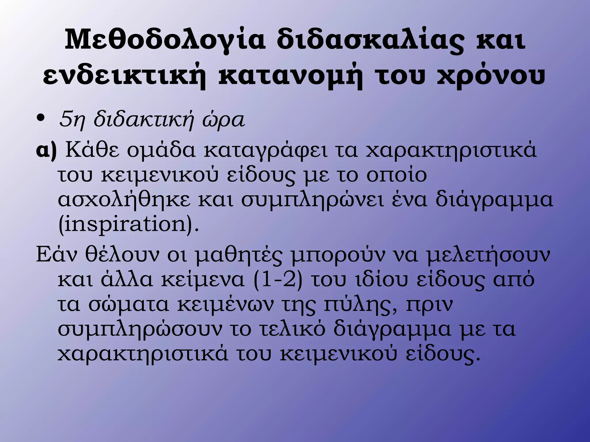 Μεθοδολογία διδασκαλίας και
ενδεικτική κατανομή του χρόνου
• 5η διδακτική ώρα
α) Κάθε ομάδα καταγράφει τα χαρακτηριστικά
του κειμενικού είδους με το οποίο
ασχολήθηκε και συμπληρώνει ένα διάγραμμα
(inspiration).
Εάν θέλουν οι μαθητές μπορούν να μελετήσουν
και άλλα κείμενα (1-2) του ιδίου είδους από
τα σώματα κειμένων της πύλης, πριν
συμπληρώσουν το τελικό διάγραμμα με τα
χαρακτηριστικά του κειμενικού είδους.
 