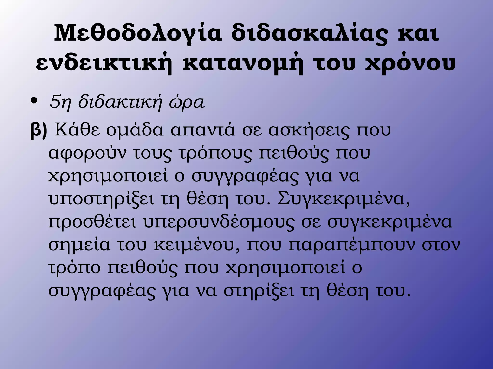 Μεθοδολογία διδασκαλίας και
ενδεικτική κατανομή του χρόνου
• 5η διδακτική ώρα
β) Κάθε ομάδα απαντά σε ασκήσεις που
αφορούν τους τρόπους πειθούς που
χρησιμοποιεί ο συγγραφέας για να
υποστηρίξει τη θέση του. Συγκεκριμένα,
προσθέτει υπερσυνδέσμους σε συγκεκριμένα
σημεία του κειμένου, που παραπέμπουν στον
τρόπο πειθούς που χρησιμοποιεί ο
συγγραφέας για να στηρίξει τη θέση του.
 