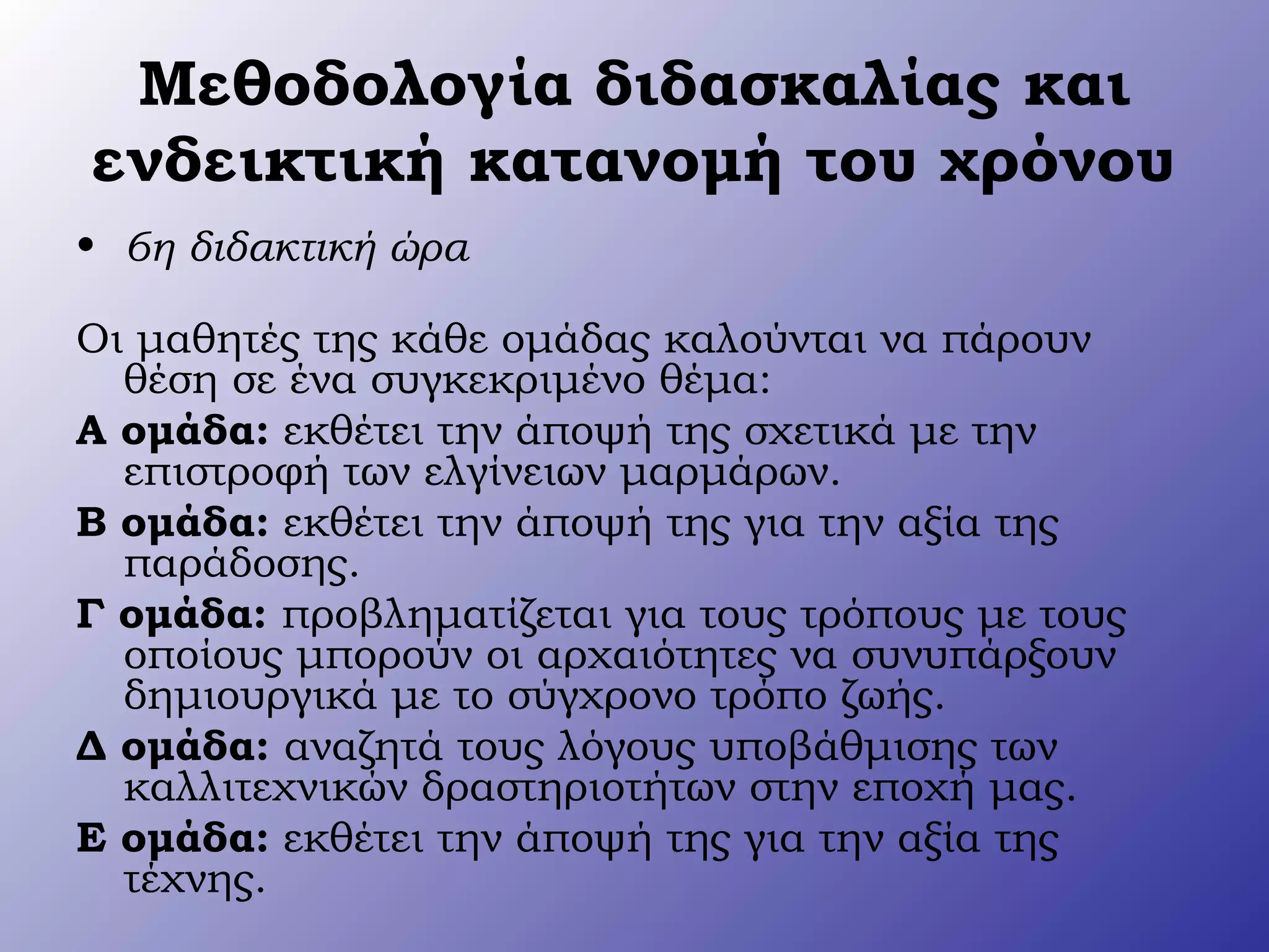Μεθοδολογία διδασκαλίας και
ενδεικτική κατανομή του χρόνου
• 6η διδακτική ώρα
Οι μαθητές της κάθε ομάδας καλούνται να πάρουν
θέση σε ένα συγκεκριμένο θέμα:
Α ομάδα: εκθέτει την άποψή της σχετικά με την
επιστροφή των ελγίνειων μαρμάρων.
Β ομάδα: εκθέτει την άποψή της για την αξία της
παράδοσης.
Γ ομάδα: προβληματίζεται για τους τρόπους με τους
οποίους μπορούν οι αρχαιότητες να συνυπάρξουν
δημιουργικά με το σύγχρονο τρόπο ζωής.
Δ ομάδα: αναζητά τους λόγους υποβάθμισης των
καλλιτεχνικών δραστηριοτήτων στην εποχή μας.
Ε ομάδα: εκθέτει την άποψή της για την αξία της
τέχνης.
 