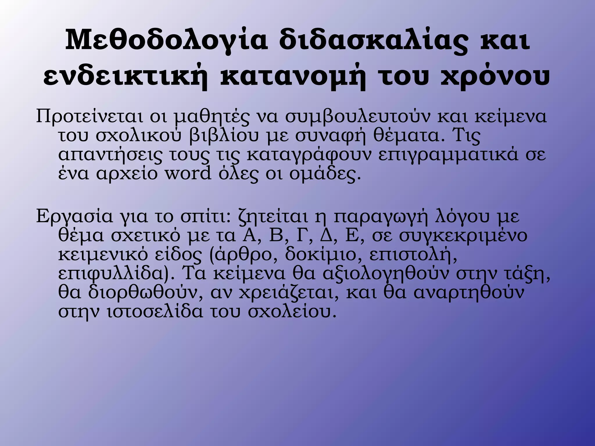 Μεθοδολογία διδασκαλίας και
ενδεικτική κατανομή του χρόνου
Προτείνεται οι μαθητές να συμβουλευτούν και κείμενα
του σχολικού βιβλίου με συναφή θέματα. Τις
απαντήσεις τους τις καταγράφουν επιγραμματικά σε
ένα αρχείο word όλες οι ομάδες.
Εργασία για το σπίτι: ζητείται η παραγωγή λόγου με
θέμα σχετικό με τα Α, Β, Γ, Δ, Ε, σε συγκεκριμένο
κειμενικό είδος (άρθρο, δοκίμιο, επιστολή,
επιφυλλίδα). Τα κείμενα θα αξιολογηθούν στην τάξη,
θα διορθωθούν, αν χρειάζεται, και θα αναρτηθούν
στην ιστοσελίδα του σχολείου.
 