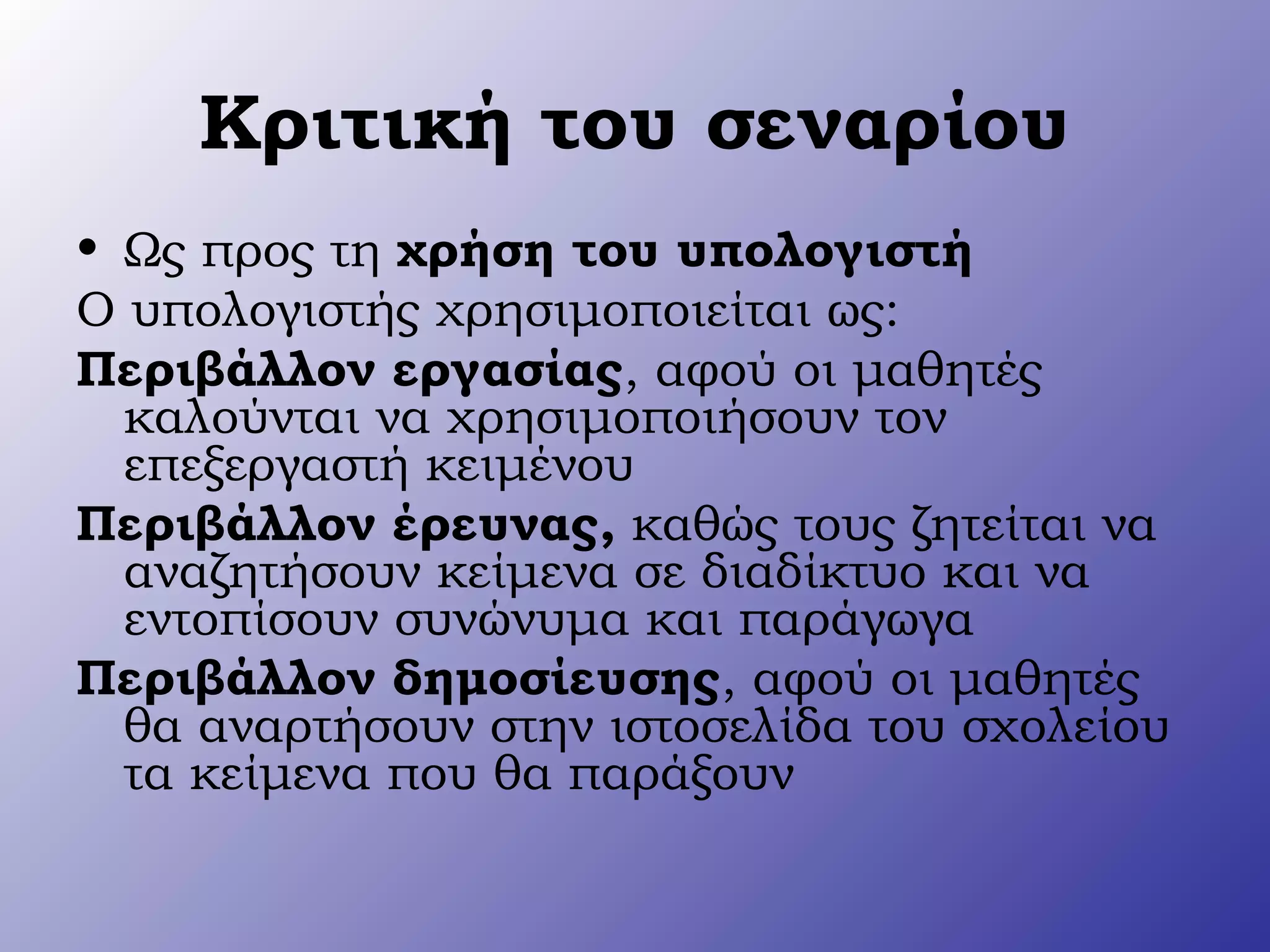 Κριτική του σεναρίου
• Ως προς τη χρήση του υπολογιστή
Ο υπολογιστής χρησιμοποιείται ως:
Περιβάλλον εργασίας, αφού οι μαθητές
καλούνται να χρησιμοποιήσουν τον
επεξεργαστή κειμένου
Περιβάλλον έρευνας, καθώς τους ζητείται να
αναζητήσουν κείμενα σε διαδίκτυο και να
εντοπίσουν συνώνυμα και παράγωγα
Περιβάλλον δημοσίευσης, αφού οι μαθητές
θα αναρτήσουν στην ιστοσελίδα του σχολείου
τα κείμενα που θα παράξουν
 