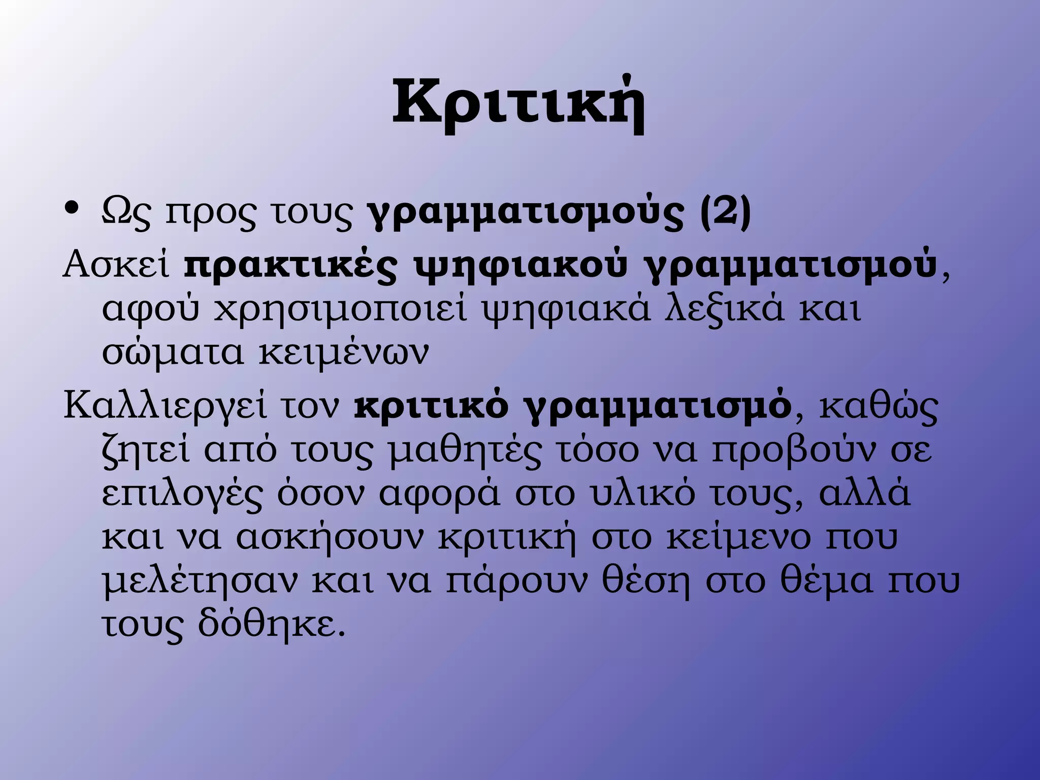 Κριτική
• Ως προς τους γραμματισμούς (2)
Ασκεί πρακτικές ψηφιακού γραμματισμού,
αφού χρησιμοποιεί ψηφιακά λεξικά και
σώματα κειμένων
Καλλιεργεί τον κριτικό γραμματισμό, καθώς
ζητεί από τους μαθητές τόσο να προβούν σε
επιλογές όσον αφορά στο υλικό τους, αλλά
και να ασκήσουν κριτική στο κείμενο που
μελέτησαν και να πάρουν θέση στο θέμα που
τους δόθηκε.
 