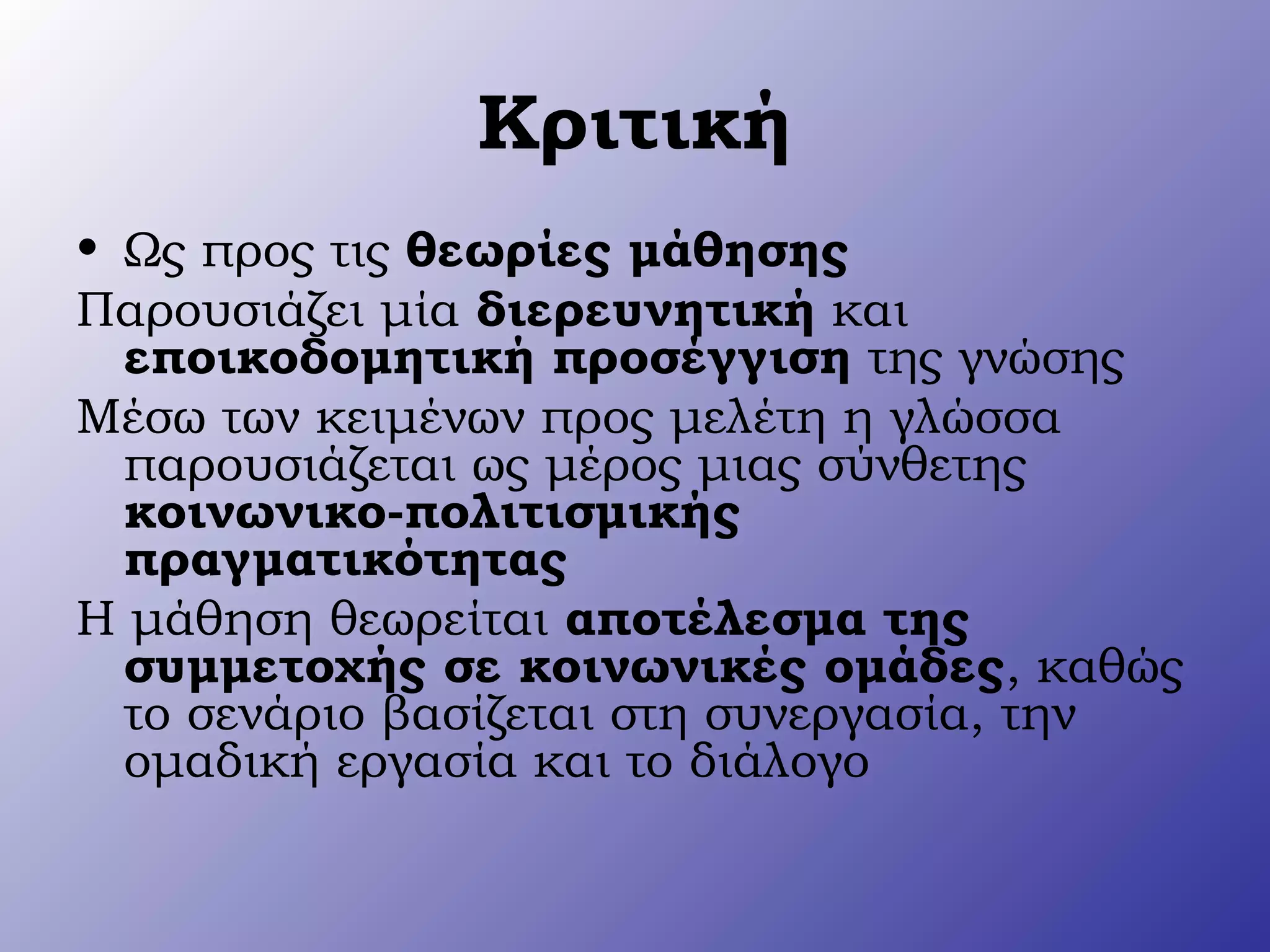 Κριτική
• Ως προς τις θεωρίες μάθησης
Παρουσιάζει μία διερευνητική και
εποικοδομητική προσέγγιση της γνώσης
Μέσω των κειμένων προς μελέτη η γλώσσα
παρουσιάζεται ως μέρος μιας σύνθετης
κοινωνικο-πολιτισμικής
πραγματικότητας
Η μάθηση θεωρείται αποτέλεσμα της
συμμετοχής σε κοινωνικές ομάδες, καθώς
το σενάριο βασίζεται στη συνεργασία, την
ομαδική εργασία και το διάλογο
 