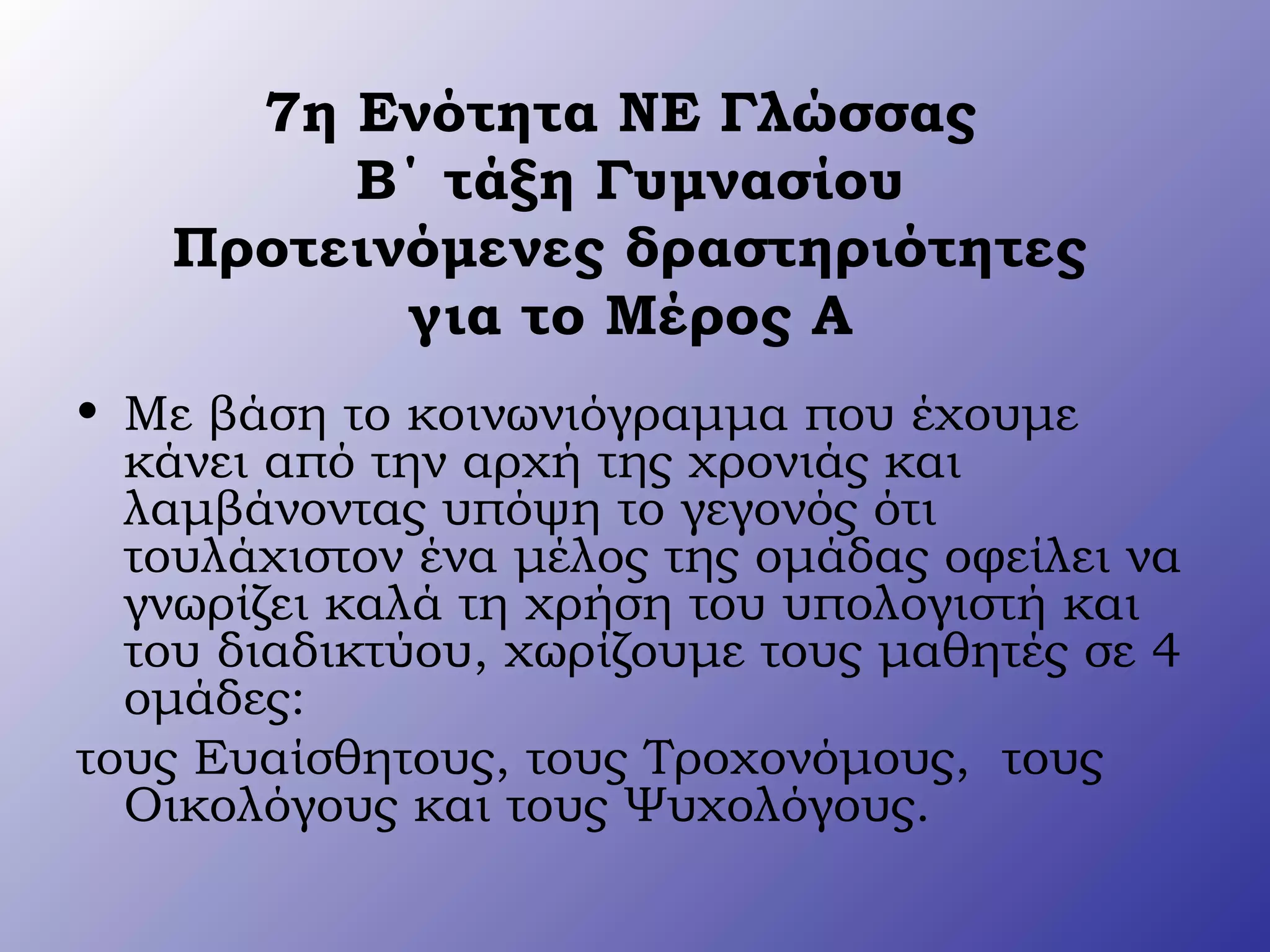 7η Ενότητα ΝΕ Γλώσσας
Β΄ τάξη Γυμνασίου
Προτεινόμενες δραστηριότητες
για το Μέρος Α
• Με βάση το κοινωνιόγραμμα που έχουμε
κάνει από την αρχή της χρονιάς και
λαμβάνοντας υπόψη το γεγονός ότι
τουλάχιστον ένα μέλος της ομάδας οφείλει να
γνωρίζει καλά τη χρήση του υπολογιστή και
του διαδικτύου, χωρίζουμε τους μαθητές σε 4
ομάδες:
τους Ευαίσθητους, τους Τροχονόμους, τους
Οικολόγους και τους Ψυχολόγους.
 