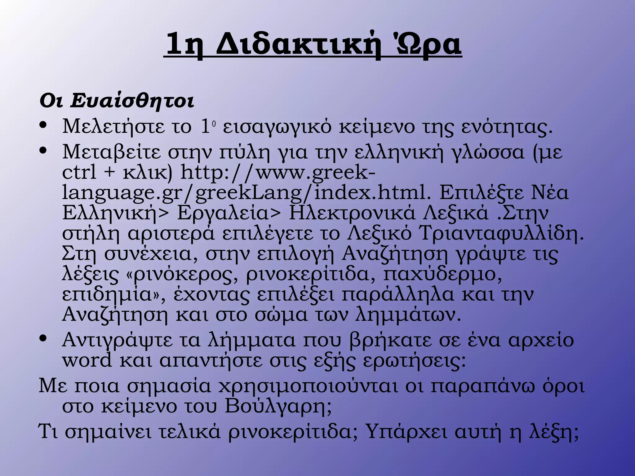 1η Διδακτική Ώρα
Οι Ευαίσθητοι
• Μελετήστε το 1ο
εισαγωγικό κείμενο της ενότητας.
• Μεταβείτε στην πύλη για την ελληνική γλώσσα (με
ctrl + κλικ) http://www.greek-
language.gr/greekLang/index.html. Επιλέξτε Νέα
Ελληνική> Εργαλεία> Ηλεκτρονικά Λεξικά .Στην
στήλη αριστερά επιλέγετε το Λεξικό Τριανταφυλλίδη.
Στη συνέχεια, στην επιλογή Αναζήτηση γράψτε τις
λέξεις «ρινόκερος, ρινοκερίτιδα, παχύδερμο,
επιδημία», έχοντας επιλέξει παράλληλα και την
Αναζήτηση και στο σώμα των λημμάτων.
• Αντιγράψτε τα λήμματα που βρήκατε σε ένα αρχείο
word και απαντήστε στις εξής ερωτήσεις:
Με ποια σημασία χρησιμοποιούνται οι παραπάνω όροι
στο κείμενο του Βούλγαρη;
Τι σημαίνει τελικά ρινοκερίτιδα; Υπάρχει αυτή η λέξη;
 
